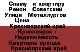 Сниму 2 к квартиру › Район ­ Советский  › Улица ­ Металлургов  › Цена ­ 10000-12000 - Красноярский край, Красноярск г. Недвижимость » Квартиры аренда   . Красноярский край,Красноярск г.